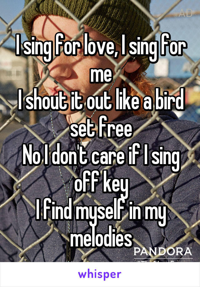 I sing for love, I sing for me
I shout it out like a bird set free
No I don't care if I sing off key
I find myself in my melodies