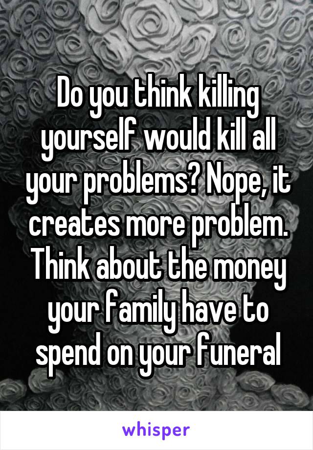 Do you think killing yourself would kill all your problems? Nope, it creates more problem. Think about the money your family have to spend on your funeral