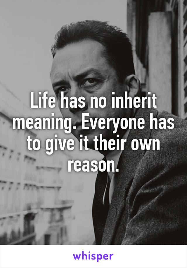 Life has no inherit meaning. Everyone has to give it their own reason.