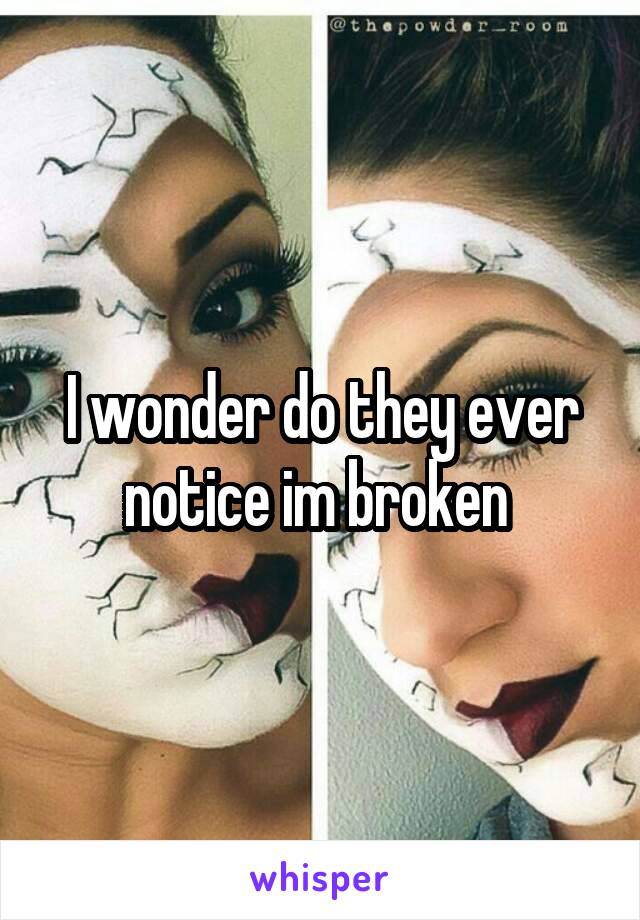 I wonder do they ever notice im broken 