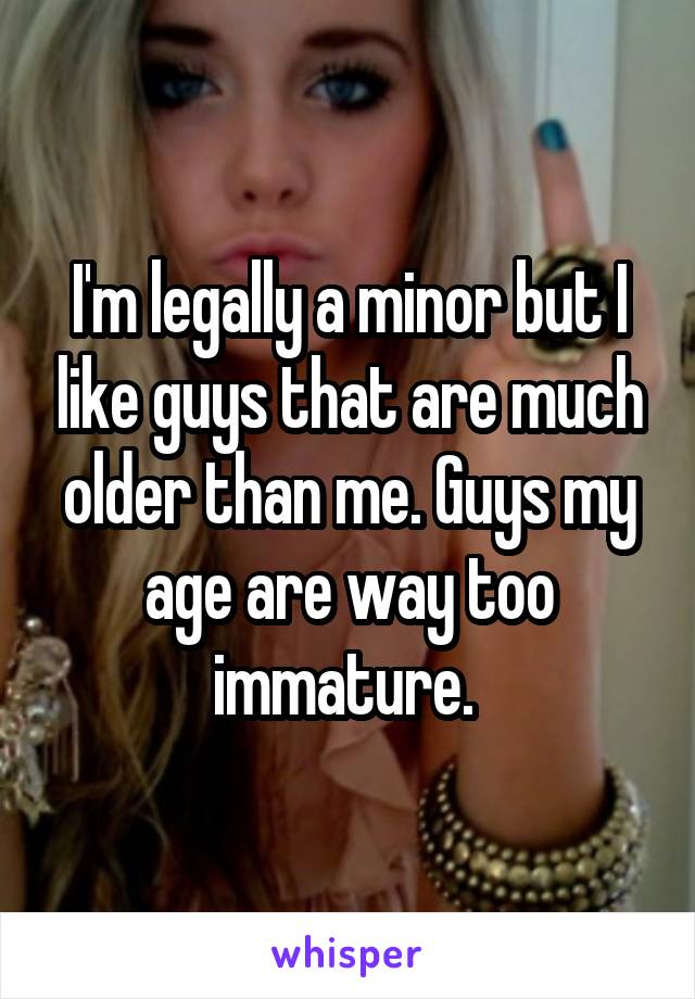 I'm legally a minor but I like guys that are much older than me. Guys my age are way too immature. 