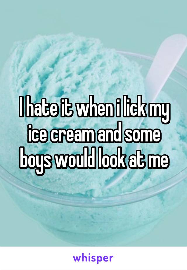 I hate it when i lick my ice cream and some boys would look at me