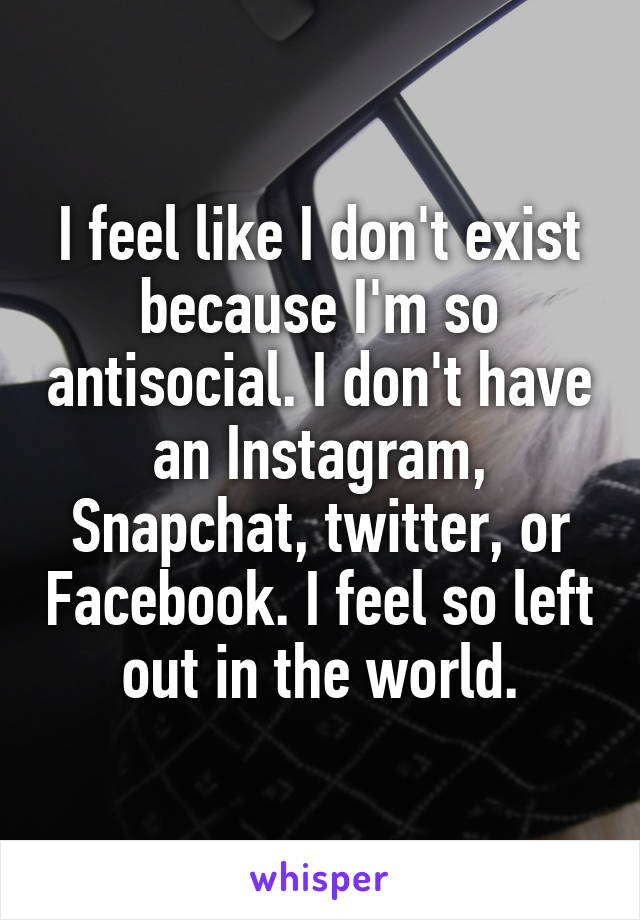 I feel like I don't exist because I'm so antisocial. I don't have an Instagram, Snapchat, twitter, or Facebook. I feel so left out in the world.