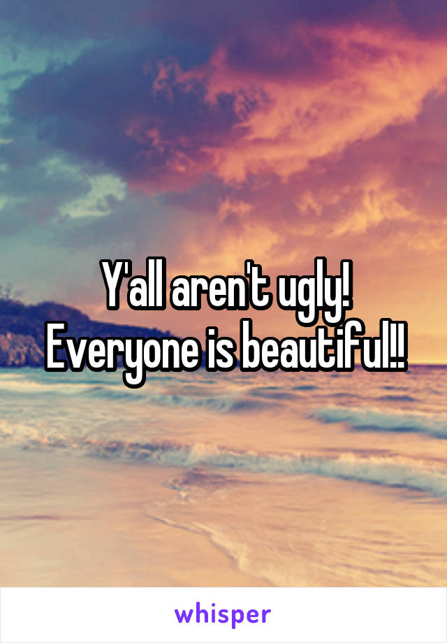 Y'all aren't ugly! Everyone is beautiful!!