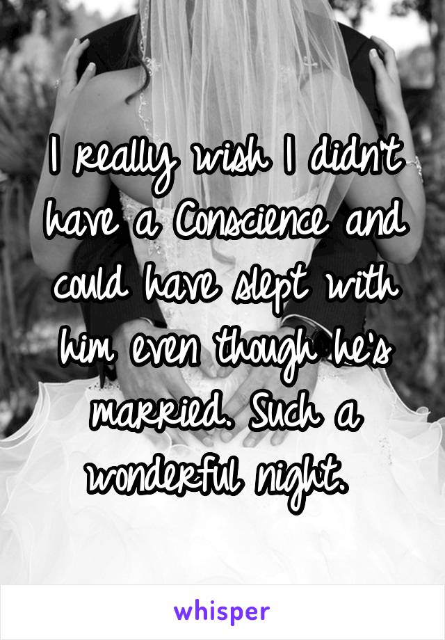 I really wish I didn't have a Conscience and could have slept with him even though he's married. Such a wonderful night. 