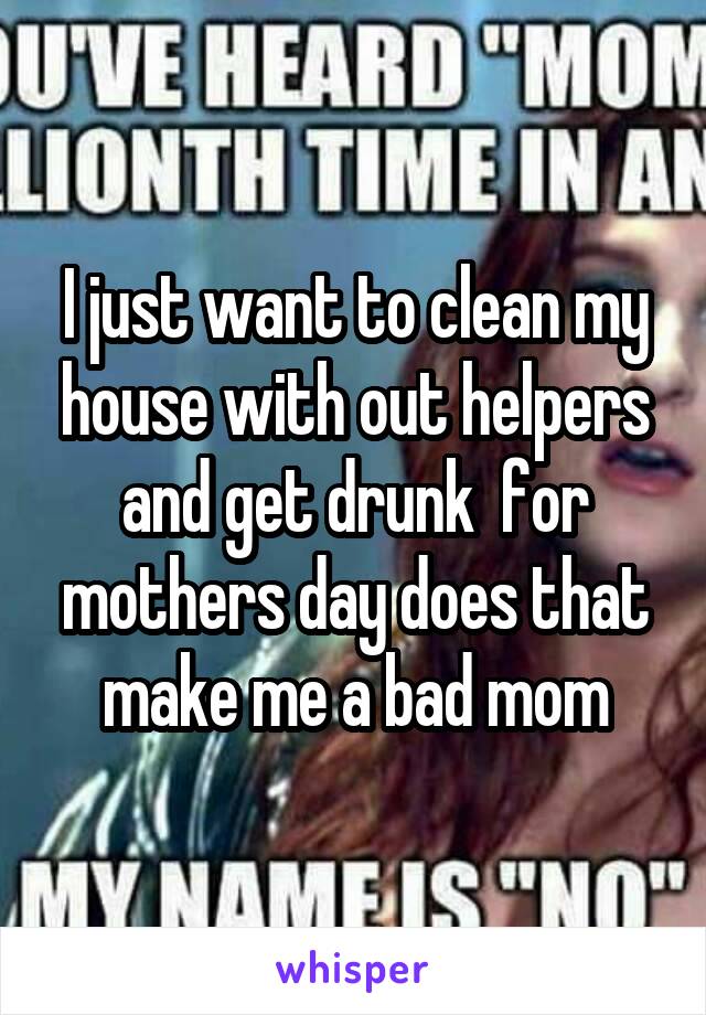 I just want to clean my house with out helpers and get drunk  for mothers day does that make me a bad mom