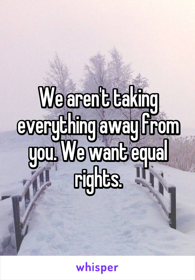 We aren't taking everything away from you. We want equal rights.