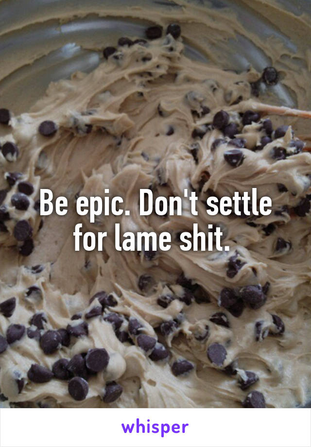 Be epic. Don't settle for lame shit. 