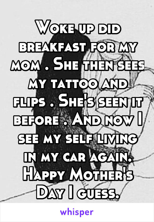 Woke up did breakfast for my mom . She then sees my tattoo and flips . She's seen it before . And now I see my self living in my car again. Happy Mother's Day I guess.