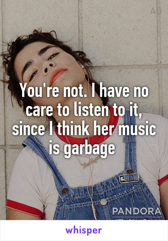 You're not. I have no care to listen to it, since I think her music is garbage 