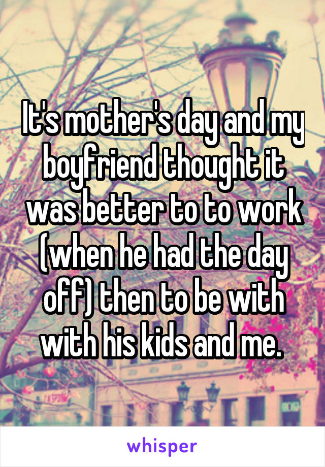 It's mother's day and my boyfriend thought it was better to to work (when he had the day off) then to be with with his kids and me. 