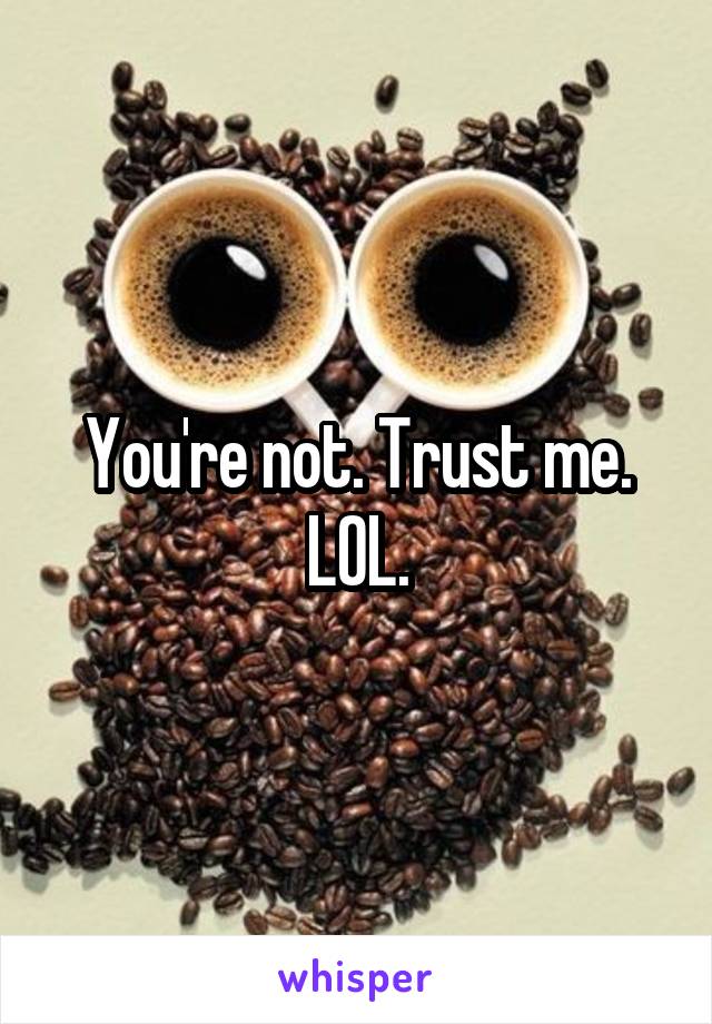 You're not. Trust me. LOL.