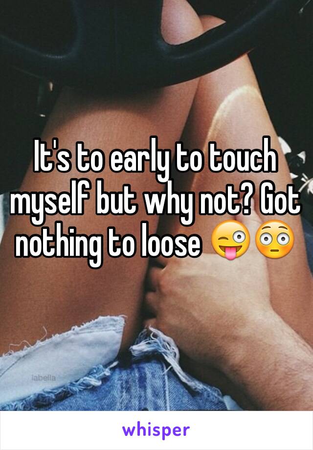 It's to early to touch myself but why not? Got nothing to loose 😜😳