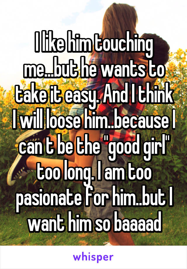 I like him touching me...but he wants to take it easy. And I think I will loose him..because I can t be the "good girl" too long. I am too pasionate for him..but I want him so baaaad