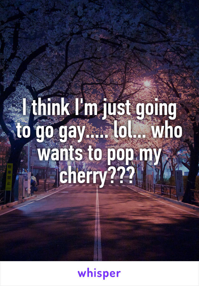 I think I'm just going to go gay..... lol... who wants to pop my cherry??? 