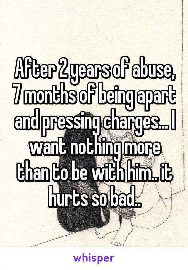 After 2 years of abuse, 7 months of being apart and pressing charges... I want nothing more than to be with him.. it hurts so bad..