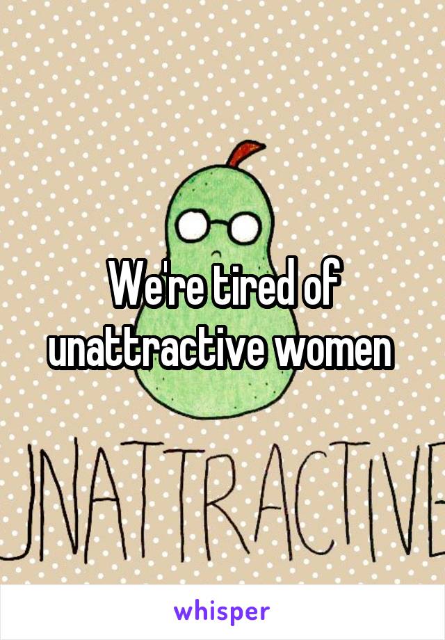 We're tired of unattractive women 