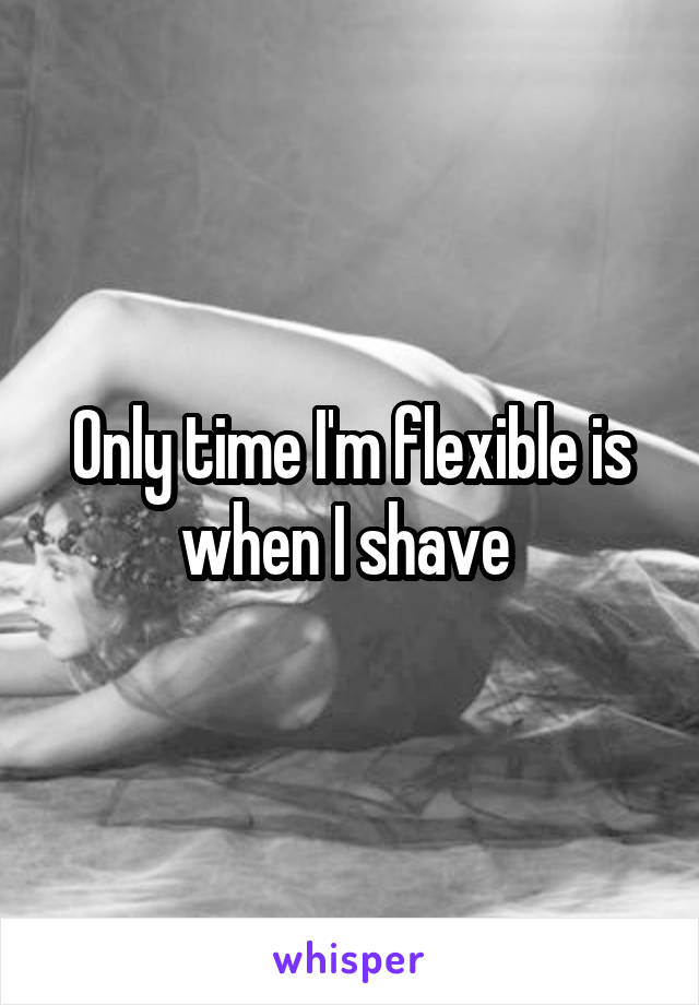 Only time I'm flexible is when I shave 