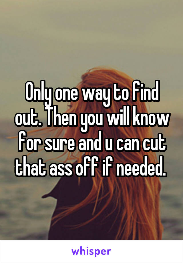 Only one way to find out. Then you will know for sure and u can cut that ass off if needed. 