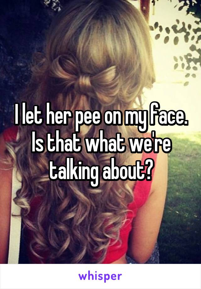 I let her pee on my face.
Is that what we're talking about?