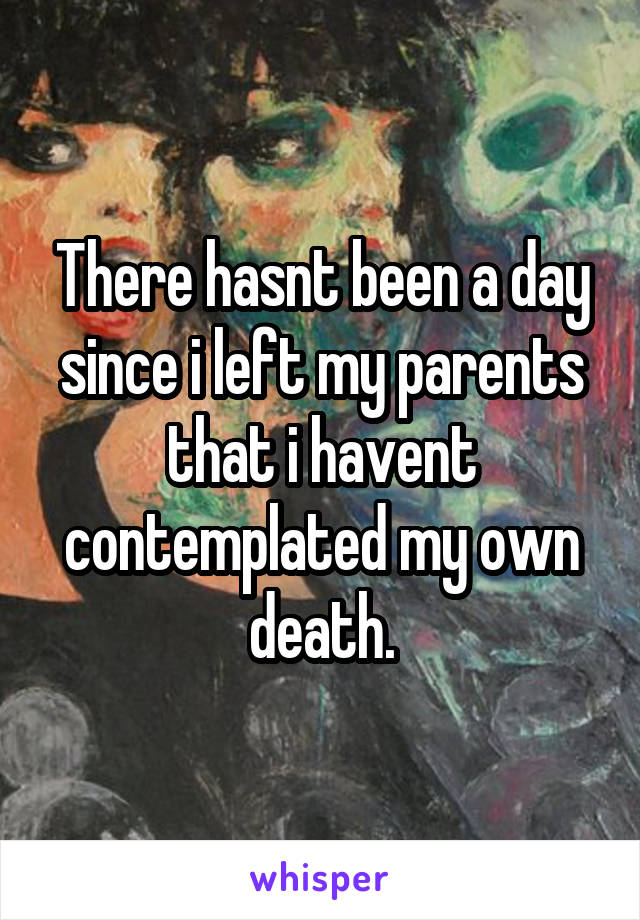 There hasnt been a day since i left my parents that i havent contemplated my own death.