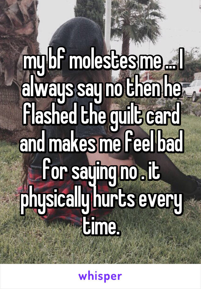  my bf molestes me ... I always say no then he flashed the guilt card and makes me feel bad for saying no . it physically hurts every time.