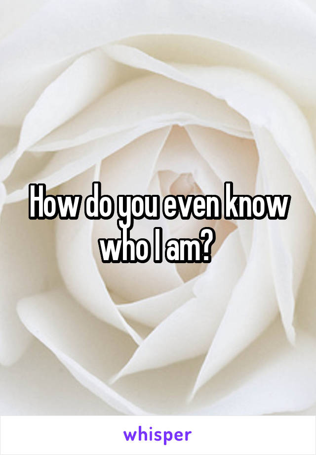 How do you even know who I am? 