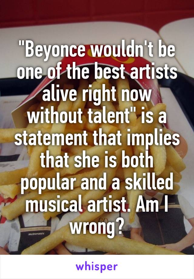 "Beyonce wouldn't be one of the best artists alive right now without talent" is a statement that implies that she is both popular and a skilled musical artist. Am I wrong?