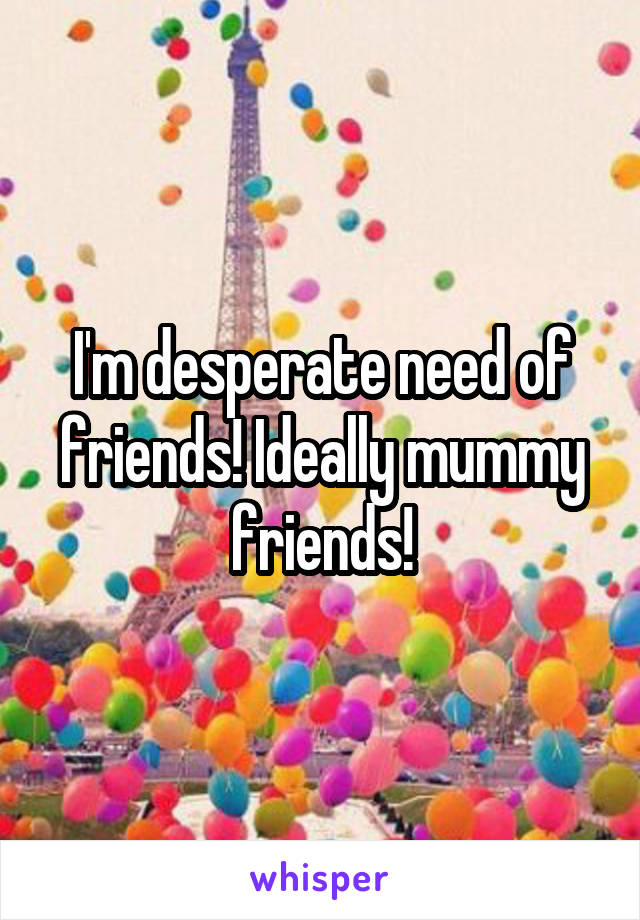 I'm desperate need of friends! Ideally mummy friends!