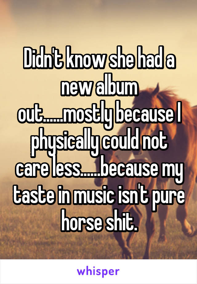 Didn't know she had a new album out......mostly because I physically could not care less......because my taste in music isn't pure horse shit.