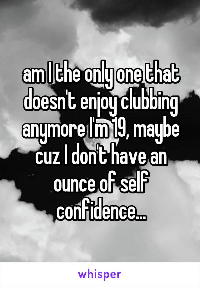 am I the only one that doesn't enjoy clubbing anymore I'm 19, maybe cuz I don't have an ounce of self confidence...