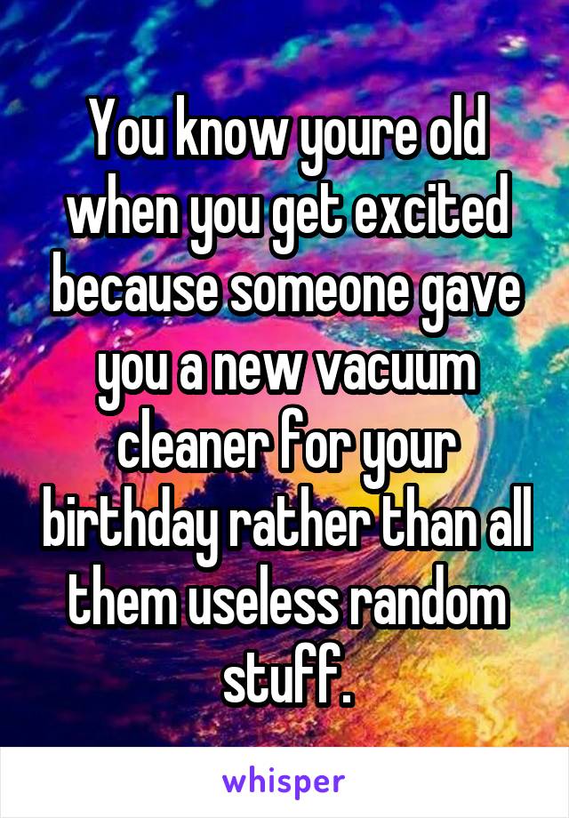 You know youre old when you get excited because someone gave you a new vacuum cleaner for your birthday rather than all them useless random stuff.