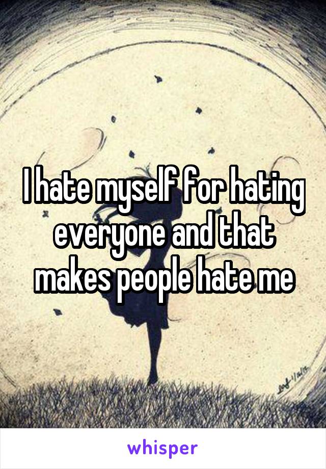 I hate myself for hating everyone and that makes people hate me