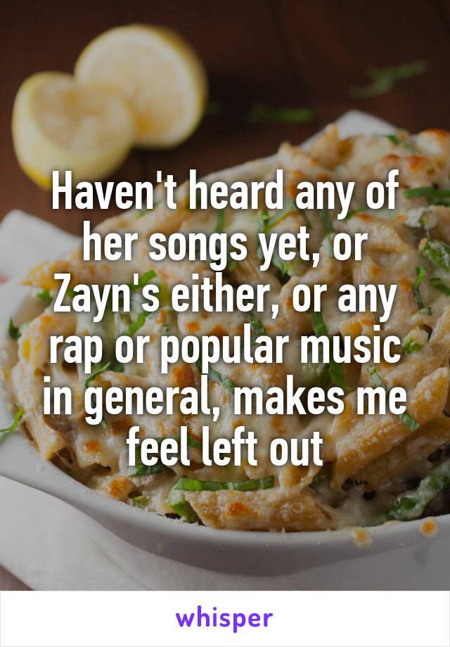 Haven't heard any of her songs yet, or Zayn's either, or any rap or popular music in general, makes me feel left out