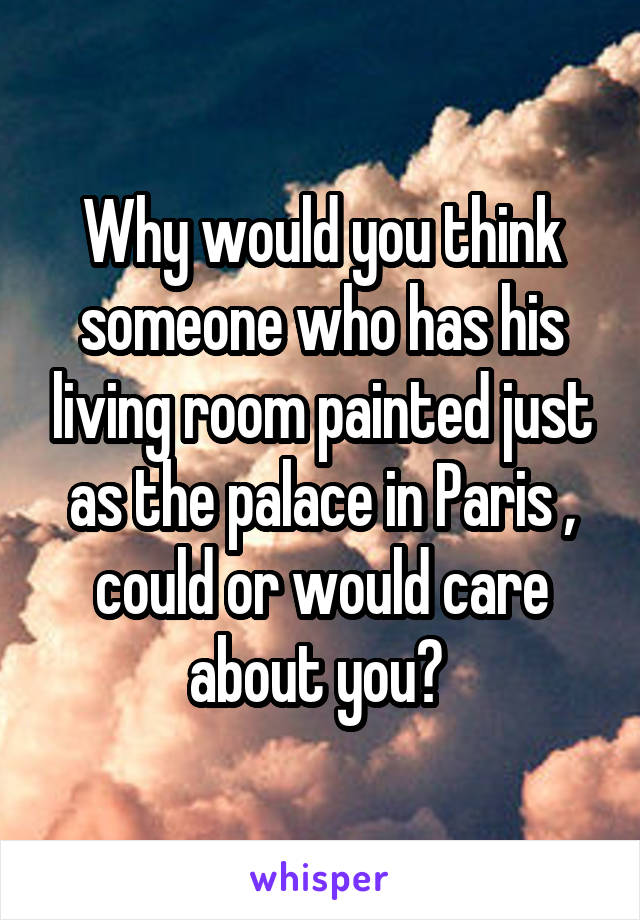 Why would you think someone who has his living room painted just as the palace in Paris , could or would care about you? 