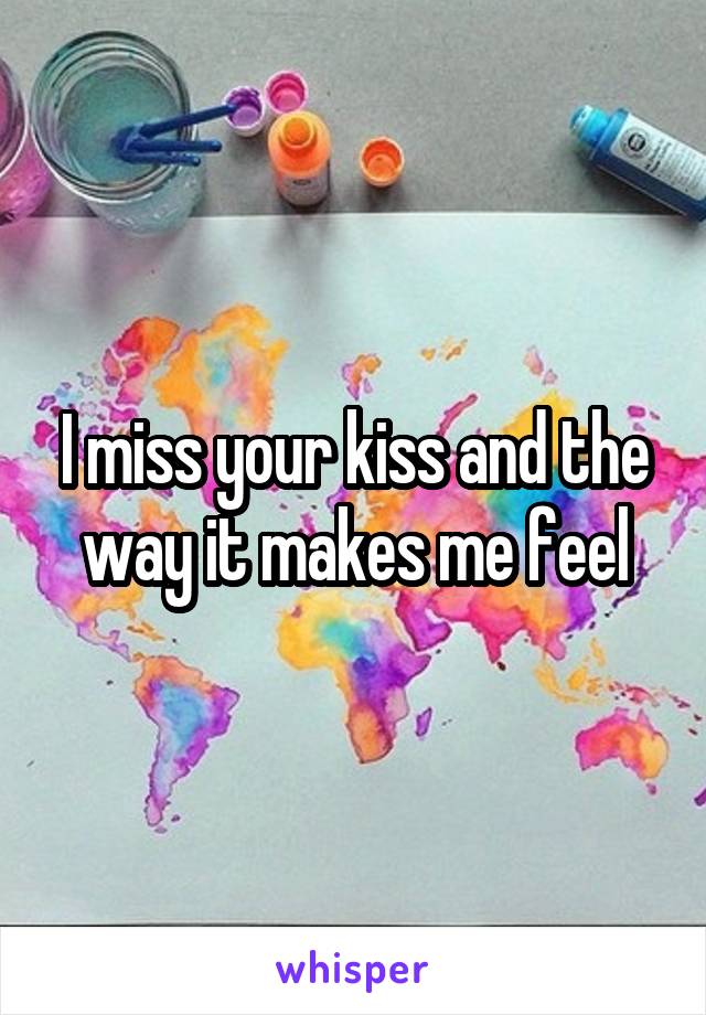 I miss your kiss and the way it makes me feel