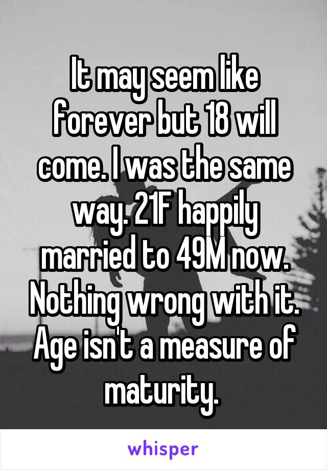 It may seem like forever but 18 will come. I was the same way. 21F happily married to 49M now. Nothing wrong with it. Age isn't a measure of maturity. 