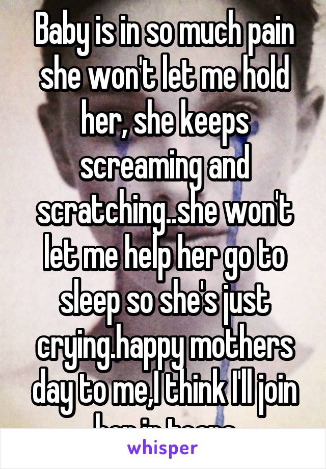 Baby is in so much pain she won't let me hold her, she keeps screaming and scratching..she won't let me help her go to sleep so she's just crying.happy mothers day to me,I think I'll join her in tears