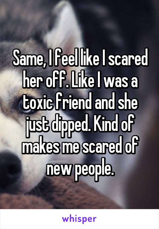 Same, I feel like I scared her off. Like I was a toxic friend and she just dipped. Kind of makes me scared of new people.