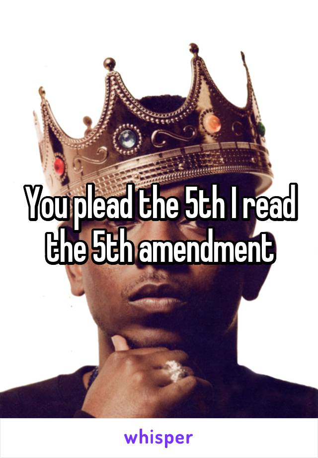 You plead the 5th I read the 5th amendment