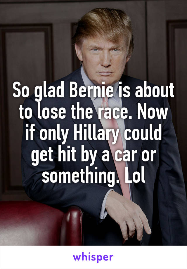 So glad Bernie is about to lose the race. Now if only Hillary could get hit by a car or something. Lol