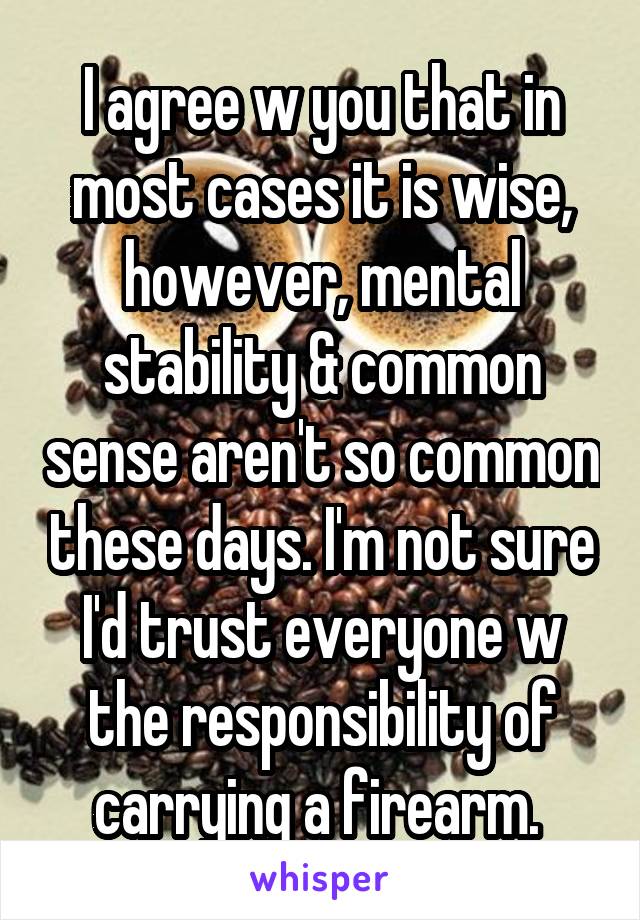 I agree w you that in most cases it is wise, however, mental stability & common sense aren't so common these days. I'm not sure I'd trust everyone w the responsibility of carrying a firearm. 