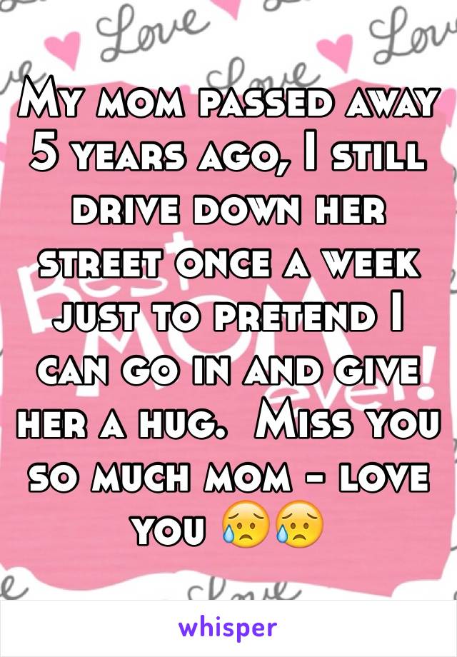 My mom passed away 5 years ago, I still drive down her street once a week just to pretend I can go in and give her a hug.  Miss you so much mom - love you 😥😥