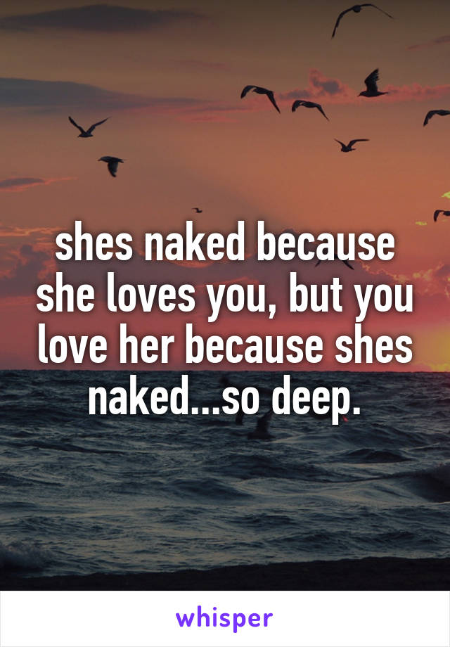 shes naked because she loves you, but you love her because shes naked...so deep.