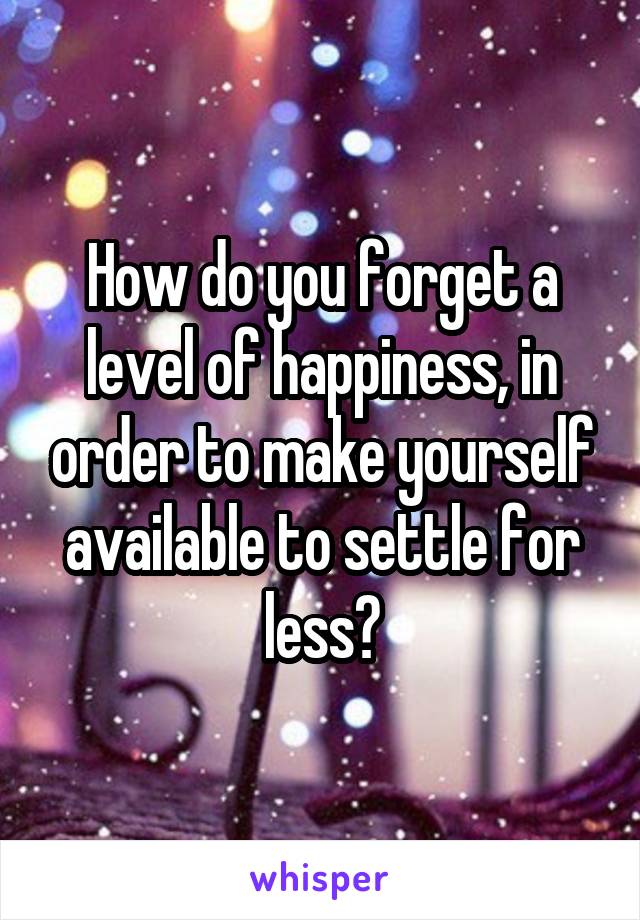 How do you forget a level of happiness, in order to make yourself available to settle for less?