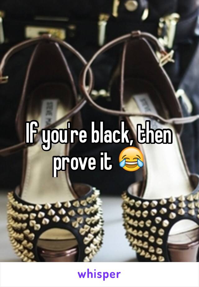 If you're black, then prove it 😂