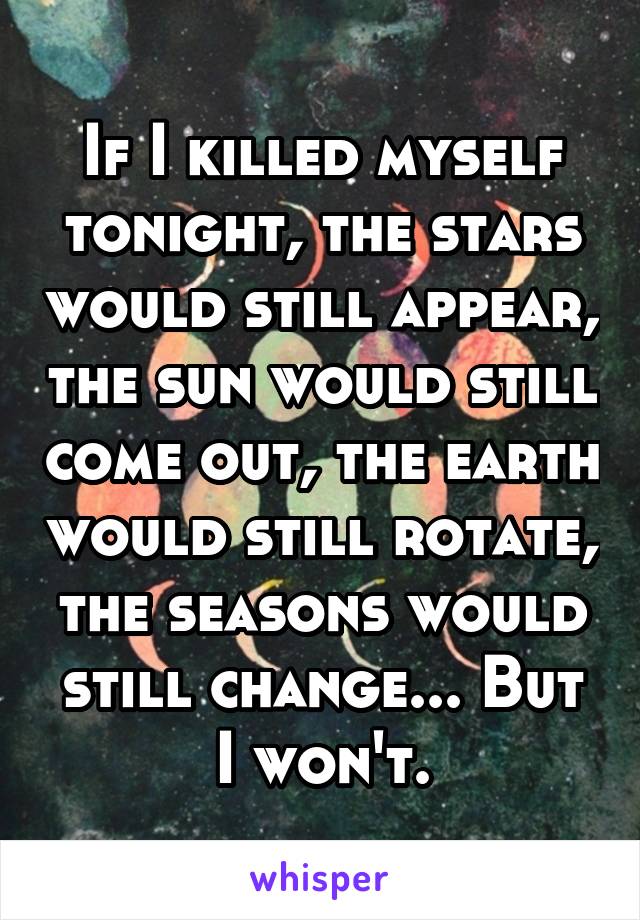 If I killed myself tonight, the stars would still appear, the sun would still come out, the earth would still rotate, the seasons would still change... But I won't.