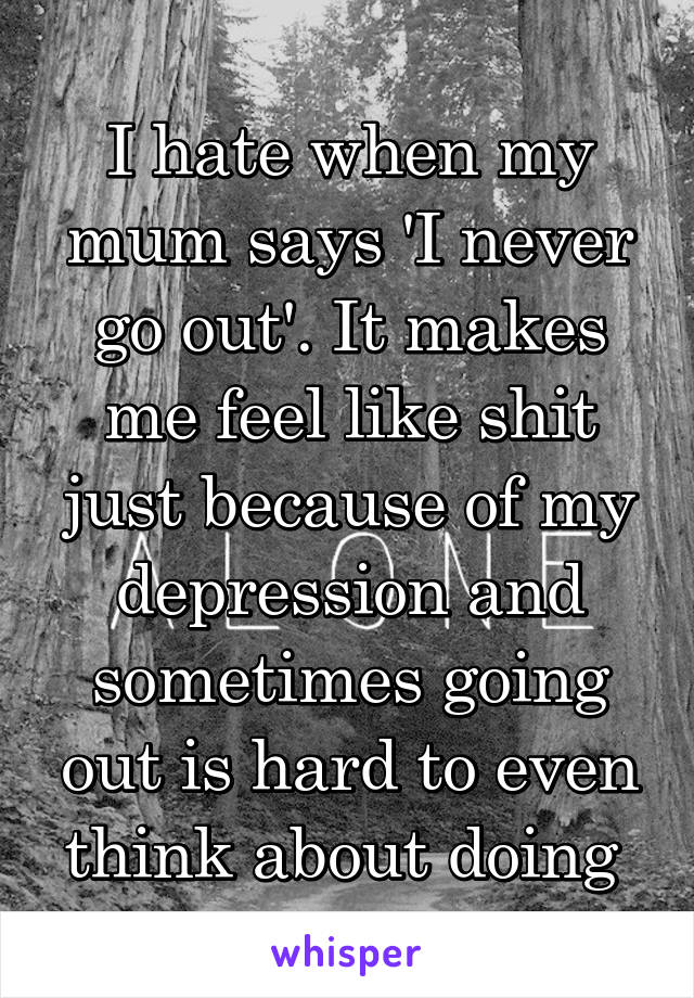 I hate when my mum says 'I never go out'. It makes me feel like shit just because of my depression and sometimes going out is hard to even think about doing 