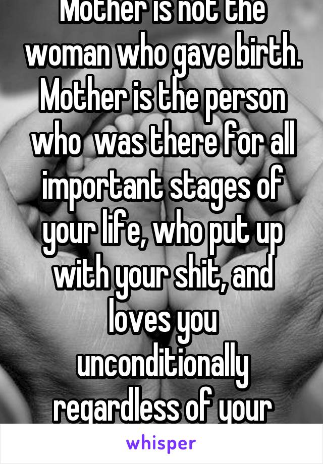 Mother is not the woman who gave birth. Mother is the person who  was there for all important stages of your life, who put up with your shit, and loves you unconditionally regardless of your choices.