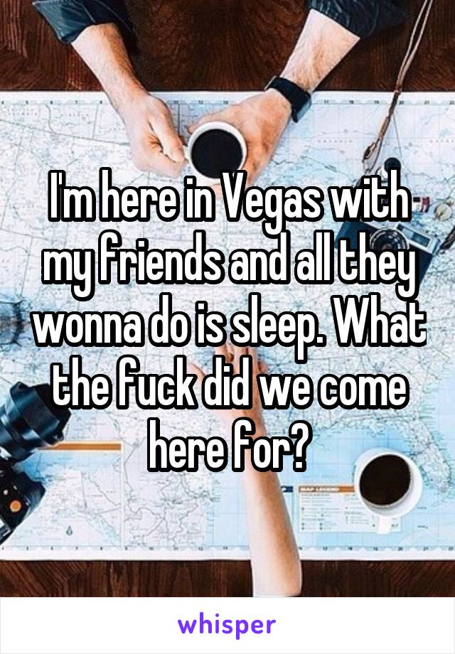 I'm here in Vegas with my friends and all they wonna do is sleep. What the fuck did we come here for?